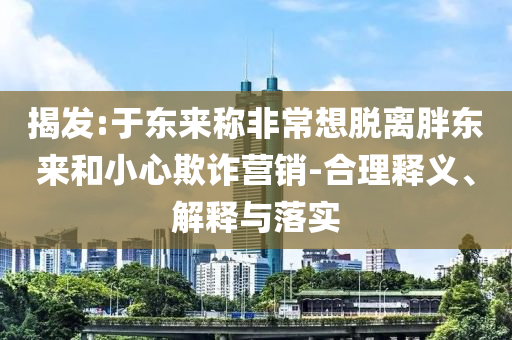 揭發(fā):于東來稱非常想脫離胖東來和小心欺詐營銷-合理釋義、解釋與落實