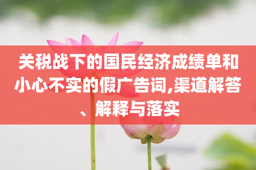 關(guān)稅戰(zhàn)下的國民經(jīng)濟(jì)成績單和小心不實(shí)的假廣告詞,渠道解答、解釋與落實(shí)