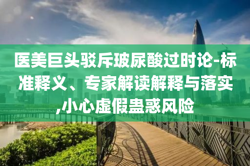 醫(yī)美巨頭駁斥玻尿酸過時論-標(biāo)準(zhǔn)釋義、專家解讀解釋與落實,小心虛假蠱惑風(fēng)險