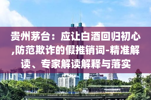 貴州茅臺：應(yīng)讓白酒回歸初心,防范欺詐的假推銷詞-精準(zhǔn)解讀、專家解讀解釋與落實(shí)