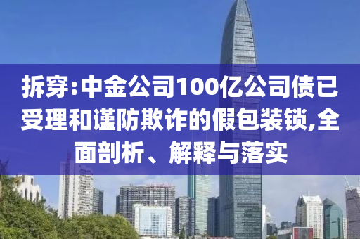 拆穿:中金公司100億公司債已受理和謹防欺詐的假包裝鎖,全面剖析、解釋與落實