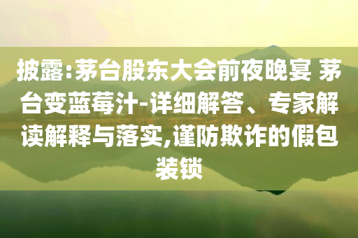 披露:茅臺(tái)股東大會(huì)前夜晚宴 茅臺(tái)變藍(lán)莓汁-詳細(xì)解答、專家解讀解釋與落實(shí),謹(jǐn)防欺詐的假包裝鎖