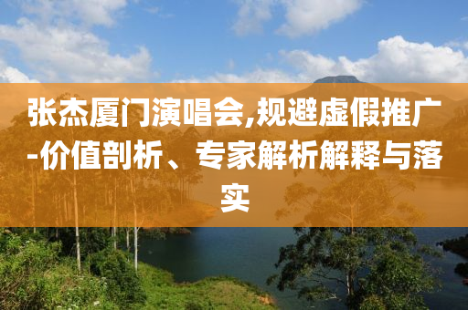 張杰廈門演唱會(huì),規(guī)避虛假推廣-價(jià)值剖析、專家解析解釋與落實(shí)
