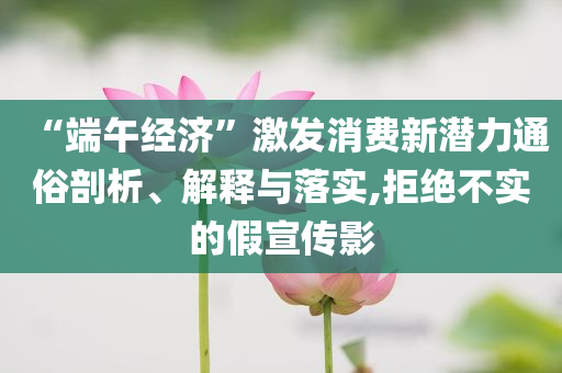 “端午經(jīng)濟”激發(fā)消費新潛力通俗剖析、解釋與落實,拒絕不實的假宣傳影