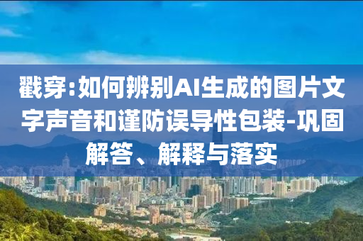 戳穿:如何辨別AI生成的圖片文字聲音和謹(jǐn)防誤導(dǎo)性包裝-鞏固解答、解釋與落實(shí)