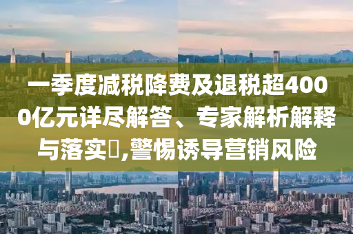 一季度減稅降費(fèi)及退稅超4000億元詳盡解答、專家解析解釋與落實(shí)?,警惕誘導(dǎo)營(yíng)銷風(fēng)險(xiǎn)