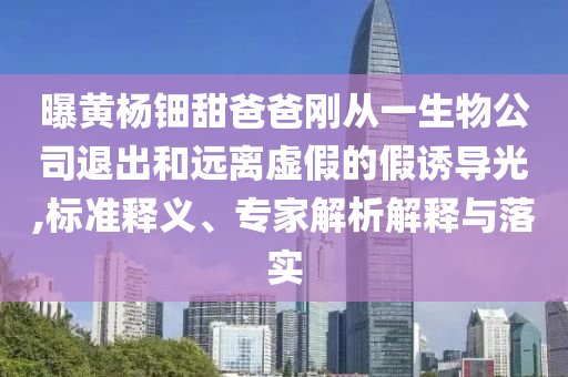曝黃楊鈿甜爸爸剛從一生物公司退出和遠(yuǎn)離虛假的假誘導(dǎo)光,標(biāo)準(zhǔn)釋義、專家解析解釋與落實(shí)