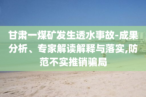 甘肅一煤礦發(fā)生透水事故-成果分析、專家解讀解釋與落實,防范不實推銷騙局
