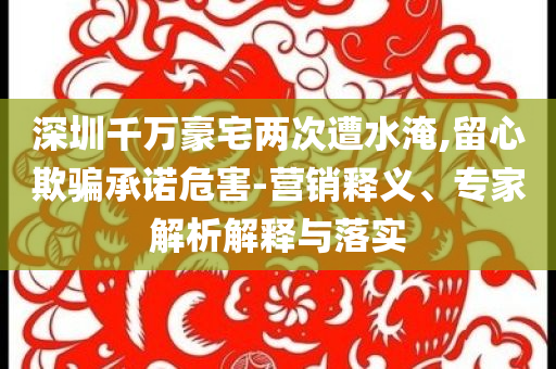 深圳千萬豪宅兩次遭水淹,留心欺騙承諾危害-營銷釋義、專家解析解釋與落實