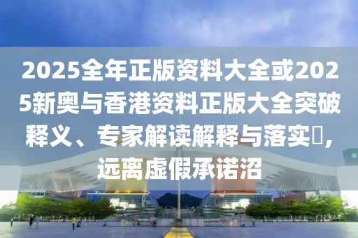 2025全年正版資料大全或2025新奧與香港資料正版大全突破釋義、專家解讀解釋與落實?,遠離虛假承諾沼