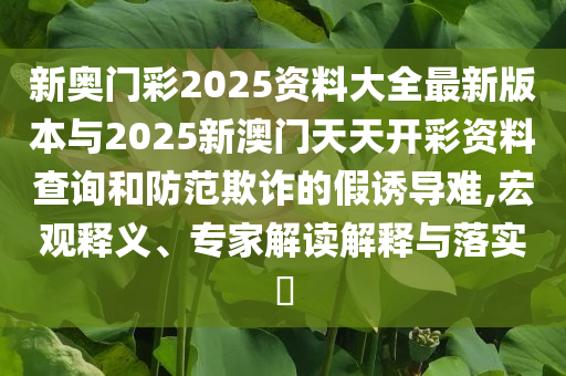 新奧門彩2025資料大全最新版本與2025新澳門天天開彩資料查詢和防范欺詐的假誘導(dǎo)難,宏觀釋義、專家解讀解釋與落實(shí)?