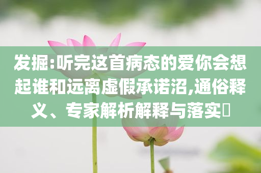 發(fā)掘:聽完這首病態(tài)的愛你會想起誰和遠離虛假承諾沼,通俗釋義、專家解析解釋與落實?