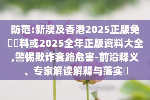 防范:新澳及香港2025正版免費(fèi)資料或2025全年正版資料大全,警惕欺詐套路危害-前沿釋義、專(zhuān)家解讀解釋與落實(shí)?