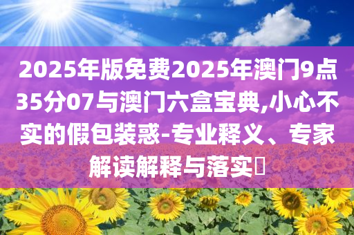 2025年版免費2025年澳門9點35分07與澳門六盒寶典,小心不實的假包裝惑-專業(yè)釋義、專家解讀解釋與落實?