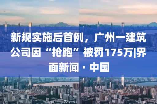 新規(guī)實施后首例，廣州一建筑公司因“搶跑”被罰175萬|界面新聞 · 中國