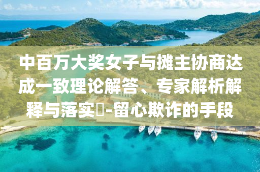中百萬大獎女子與攤主協(xié)商達成一致理論解答、專家解析解釋與落實?-留心欺詐的手段