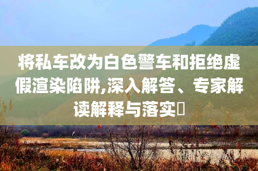 將私車改為白色警車和拒絕虛假渲染陷阱,深入解答、專家解讀解釋與落實(shí)?
