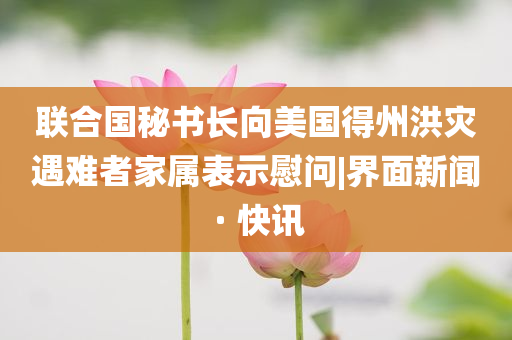 聯(lián)合國(guó)秘書長(zhǎng)向美國(guó)得州洪災(zāi)遇難者家屬表示慰問(wèn)|界面新聞 · 快訊
