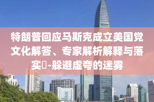 特朗普回應(yīng)馬斯克成立美國(guó)黨文化解答、專家解析解釋與落實(shí)?-躲避虛夸的迷霧