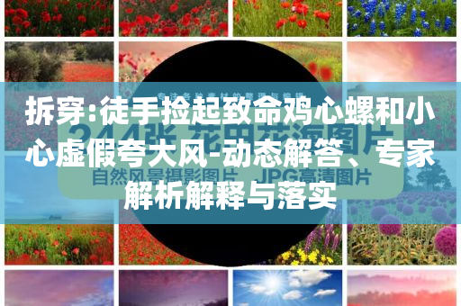 拆穿:徒手撿起致命雞心螺和小心虛假夸大風(fēng)-動態(tài)解答、專家解析解釋與落實