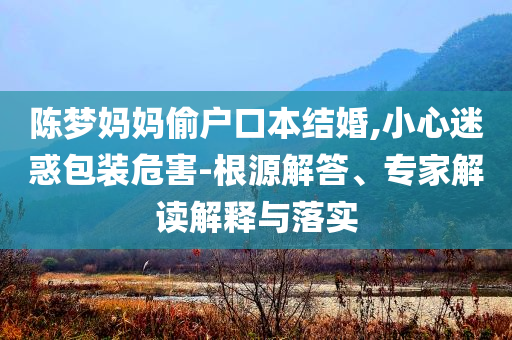 陳夢媽媽偷戶口本結(jié)婚,小心迷惑包裝危害-根源解答、專家解讀解釋與落實