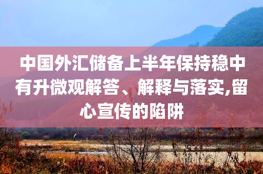 中國外匯儲備上半年保持穩(wěn)中有升微觀解答、解釋與落實,留心宣傳的陷阱