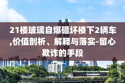 21樓玻璃自爆砸壞樓下2輛車,價(jià)值剖析、解釋與落實(shí)-留心欺詐的手段