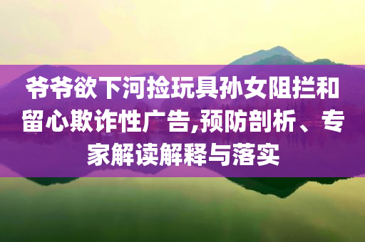 爺爺欲下河撿玩具孫女阻攔和留心欺詐性廣告,預(yù)防剖析、專家解讀解釋與落實