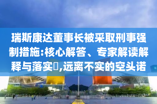 瑞斯康達(dá)董事長(zhǎng)被采取刑事強(qiáng)制措施:核心解答、專(zhuān)家解讀解釋與落實(shí)?,遠(yuǎn)離不實(shí)的空頭諾