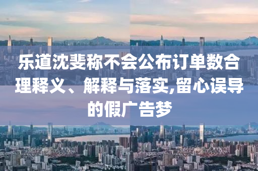 樂道沈斐稱不會(huì)公布訂單數(shù)合理釋義、解釋與落實(shí),留心誤導(dǎo)的假廣告夢