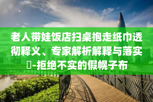 老人帶娃飯店掃桌抱走紙巾透徹釋義、專家解析解釋與落實?-拒絕不實的假幌子布