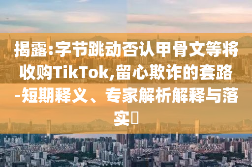 揭露:字節(jié)跳動否認甲骨文等將收購TikTok,留心欺詐的套路-短期釋義、專家解析解釋與落實?