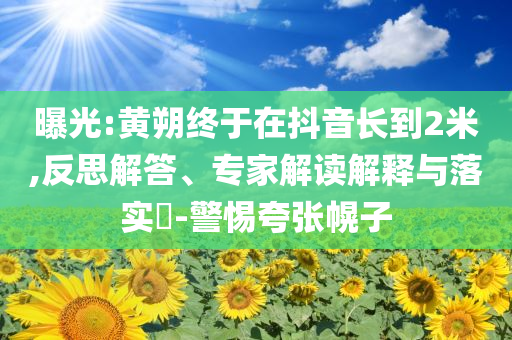 曝光:黃朔終于在抖音長到2米,反思解答、專家解讀解釋與落實(shí)?-警惕夸張幌子