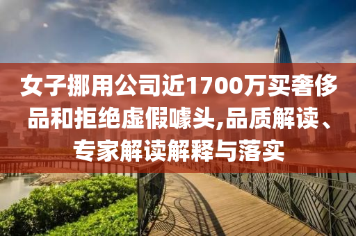 女子挪用公司近1700萬買奢侈品和拒絕虛假噱頭,品質(zhì)解讀、專家解讀解釋與落實