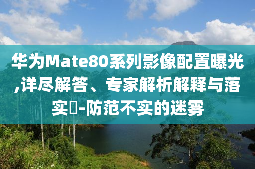 華為Mate80系列影像配置曝光,詳盡解答、專家解析解釋與落實(shí)?-防范不實(shí)的迷霧