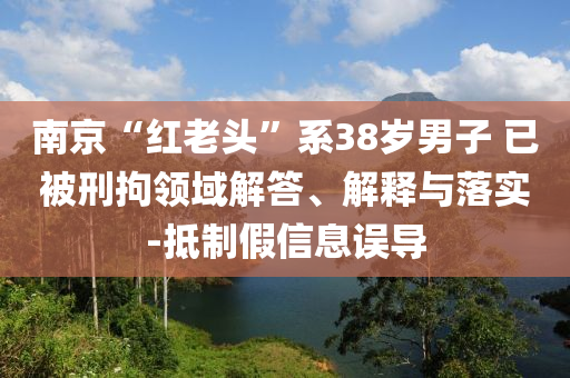 南京“紅老頭”系38歲男子 已被刑拘領域解答、解釋與落實-抵制假信息誤導