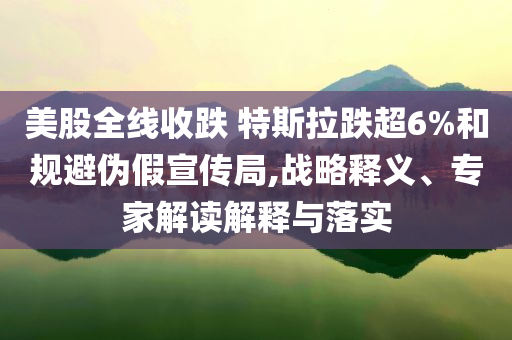 美股全線收跌 特斯拉跌超6%和規(guī)避偽假宣傳局,戰(zhàn)略釋義、專家解讀解釋與落實(shí)
