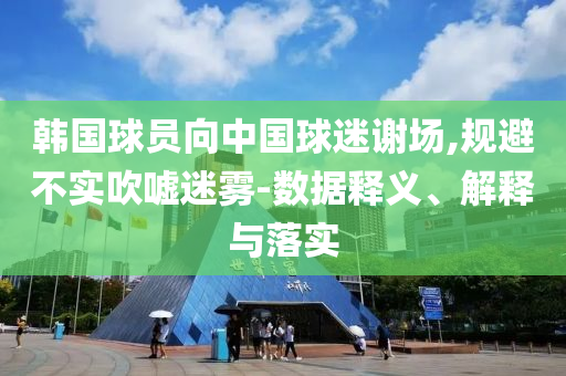 韓國(guó)球員向中國(guó)球迷謝場(chǎng),規(guī)避不實(shí)吹噓迷霧-數(shù)據(jù)釋義、解釋與落實(shí)
