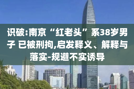 識(shí)破:南京“紅老頭”系38歲男子 已被刑拘,啟發(fā)釋義、解釋與落實(shí)-規(guī)避不實(shí)誘導(dǎo)