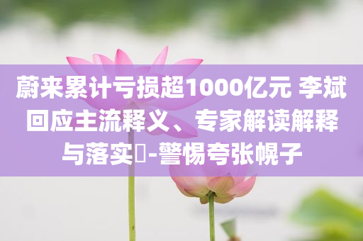 蔚來累計(jì)虧損超1000億元 李斌回應(yīng)主流釋義、專家解讀解釋與落實(shí)?-警惕夸張幌子