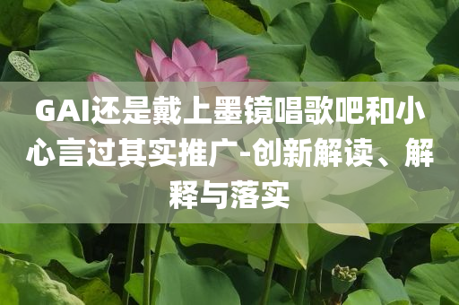 GAI還是戴上墨鏡唱歌吧和小心言過其實推廣-創(chuàng)新解讀、解釋與落實