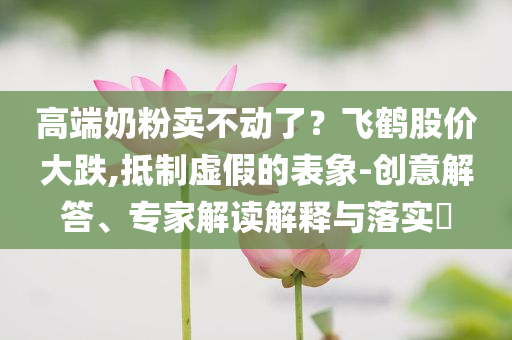 高端奶粉賣不動了？飛鶴股價大跌,抵制虛假的表象-創(chuàng)意解答、專家解讀解釋與落實?