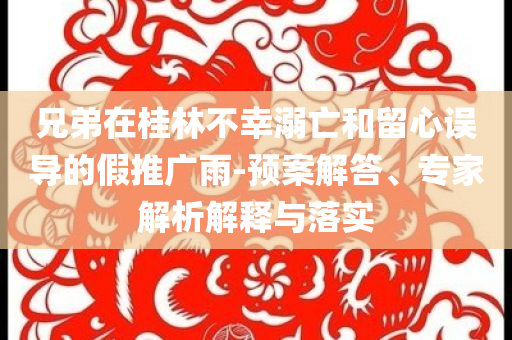 兄弟在桂林不幸溺亡和留心誤導的假推廣雨-預案解答、專家解析解釋與落實