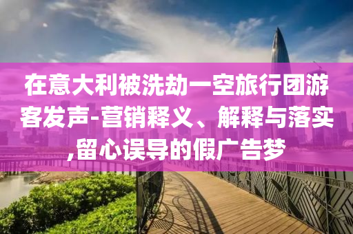 在意大利被洗劫一空旅行團游客發(fā)聲-營銷釋義、解釋與落實,留心誤導(dǎo)的假廣告夢