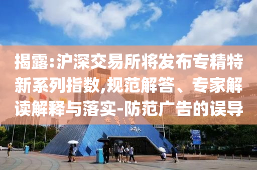 揭露:滬深交易所將發(fā)布專精特新系列指數(shù),規(guī)范解答、專家解讀解釋與落實-防范廣告的誤導