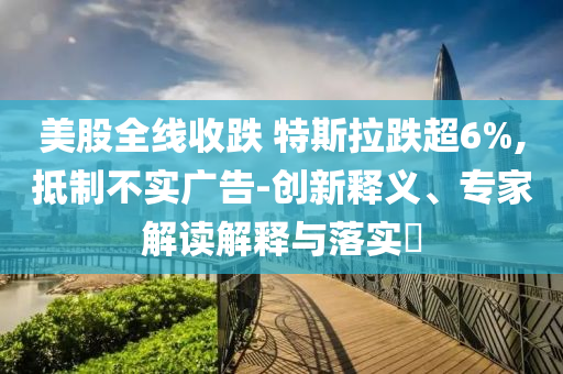 美股全線收跌 特斯拉跌超6%,抵制不實(shí)廣告-創(chuàng)新釋義、專(zhuān)家解讀解釋與落實(shí)?