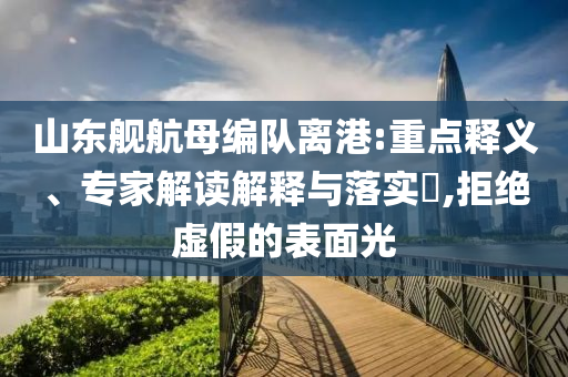 山東艦航母編隊(duì)離港:重點(diǎn)釋義、專家解讀解釋與落實(shí)?,拒絕虛假的表面光