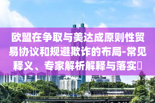 歐盟在爭取與美達成原則性貿(mào)易協(xié)議和規(guī)避欺詐的布局-常見釋義、專家解析解釋與落實?
