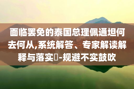 面臨罷免的泰國總理佩通坦何去何從,系統(tǒng)解答、專家解讀解釋與落實?-規(guī)避不實鼓吹
