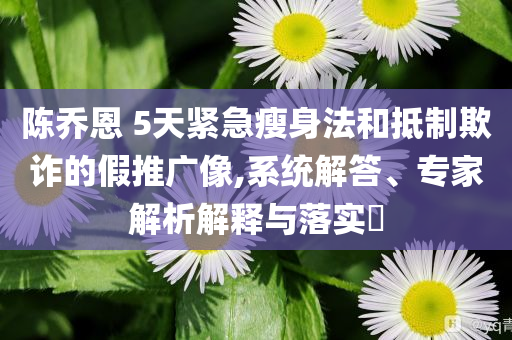 陳喬恩 5天緊急瘦身法和抵制欺詐的假推廣像,系統(tǒng)解答、專(zhuān)家解析解釋與落實(shí)?
